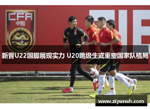 新晋U22国脚展现实力 U20跳级生或重塑国家队格局