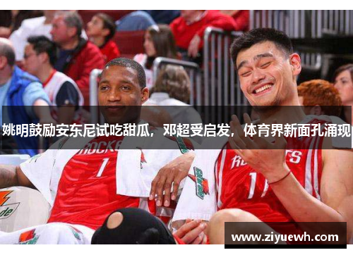 姚明鼓励安东尼试吃甜瓜，邓超受启发，体育界新面孔涌现